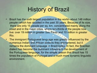 History of Brazil
•

•

Brazil has the sixth largest population in the world--about 148 million
people--which has doubled in the past 30 years. Because of its size,
there are only 15 people per sq. km, concentrated mainly along the
coast and in the major cities, where two-thirds of the people now
live: over 19 million in greater Sao Paulo and 10 million in greater
Rio.
The immigrant Portuguese language was greatly influenced by the
numerous Indian and African dialects they encountered, but it
remains the dominant language in Brazil today. In fact, the Brazilian
dialect has become the dominant influence in the development of
the Portuguese language, for the simple reason that Brazil has 15
times the population of Portugal and a much more dynamic linguistic
environment.

 