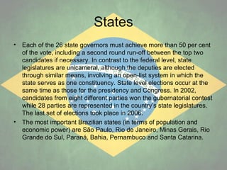States
•

•

Each of the 26 state governors must achieve more than 50 per cent
of the vote, including a second round run-off between the top two
candidates if necessary. In contrast to the federal level, state
legislatures are unicameral, although the deputies are elected
through similar means, involving an open-list system in which the
state serves as one constituency. State level elections occur at the
same time as those for the presidency and Congress. In 2002,
candidates from eight different parties won the gubernatorial contest
while 28 parties are represented in the country’s state legislatures.
The last set of elections took place in 2006.
The most important Brazilian states (in terms of population and
economic power) are São Paulo, Rio de Janeiro, Minas Gerais, Rio
Grande do Sul, Paraná, Bahia, Pernambuco and Santa Catarina.

 