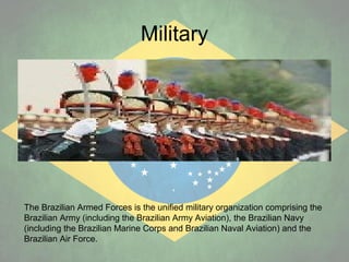 Military

The Brazilian Armed Forces is the unified military organization comprising the
Brazilian Army (including the Brazilian Army Aviation), the Brazilian Navy
(including the Brazilian Marine Corps and Brazilian Naval Aviation) and the
Brazilian Air Force.

 