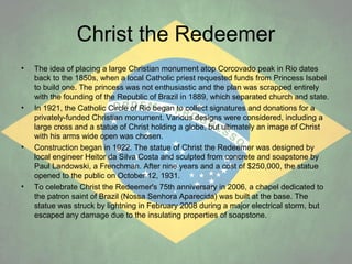 Christ the Redeemer
•

•

•

•

The idea of placing a large Christian monument atop Corcovado peak in Rio dates
back to the 1850s, when a local Catholic priest requested funds from Princess Isabel
to build one. The princess was not enthusiastic and the plan was scrapped entirely
with the founding of the Republic of Brazil in 1889, which separated church and state.
In 1921, the Catholic Circle of Rio began to collect signatures and donations for a
privately-funded Christian monument. Various designs were considered, including a
large cross and a statue of Christ holding a globe, but ultimately an image of Christ
with his arms wide open was chosen.
Construction began in 1922. The statue of Christ the Redeemer was designed by
local engineer Heitor da Silva Costa and sculpted from concrete and soapstone by
Paul Landowski, a Frenchman. After nine years and a cost of $250,000, the statue
opened to the public on October 12, 1931.
To celebrate Christ the Redeemer's 75th anniversary in 2006, a chapel dedicated to
the patron saint of Brazil (Nossa Senhora Aparecida) was built at the base. The
statue was struck by lightning in February 2008 during a major electrical storm, but
escaped any damage due to the insulating properties of soapstone.

 
