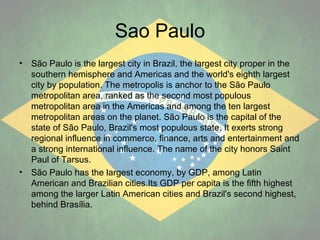 Sao Paulo
•

•

São Paulo is the largest city in Brazil, the largest city proper in the
southern hemisphere and Americas and the world's eighth largest
city by population. The metropolis is anchor to the São Paulo
metropolitan area, ranked as the second most populous
metropolitan area in the Americas and among the ten largest
metropolitan areas on the planet. São Paulo is the capital of the
state of São Paulo, Brazil's most populous state. It exerts strong
regional influence in commerce, finance, arts and entertainment and
a strong international influence. The name of the city honors Saint
Paul of Tarsus.
São Paulo has the largest economy, by GDP, among Latin
American and Brazilian cities.Its GDP per capita is the fifth highest
among the larger Latin American cities and Brazil's second highest,
behind Brasília.

 