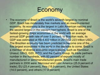 Economy
•

The economy of Brazil is the world's seventh largest by nominal
GDP. Brazil has moderately free markets and an inward-oriented
economy. Its economy is the largest in Latin American nations and
the second largest in the western hemisphere. Brazil is one of the
fastest-growing major economies in the world with an average
annual GDP growth rate of over 5 percent. In Brazilian reals, its
GDP was estimated at R$ 4.403 trillion in 2013($2.223 trillion USD).
The Brazilian economy has been predicted to become one of the
five largest economies in the world in the decades to come. Brazil is
a member of diverse economic organizations, such as Mercosur,
Unasul, G8+5, G20, WTO, and the Cairns Group. Its trade partners
number in the hundreds, with 60 percent of exports mostly of
manufactured or semimanufactured goods. Brazil's main trade
partners in 2008 were: Mercosul and Latin America (25.9 percent of
trade), EU (23.4 percent), Asia (18.9 percent), the United States
(14.0 percent), and others (17.8 percent)

 