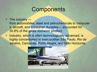 Components
• The industry —
from automobiles, steel and petrochemicals to computer
s, aircraft, and consumer durables— accounted for
30.8% of the gross domestic product.
• Industry, which is often technologically advanced, is
highly concentrated in metropolitan São Paulo, Rio de
Janeiro, Campinas, Porto Alegre, and Belo Horizonte.

 