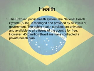 Health
• The Brazilian public health system, the National Health
System (SUS), is managed and provided by all levels of
government. The public health services are universal
and available to all citizens of the country for free.
However, 45.5 million Brazilians have contracted a
private health plan.

 