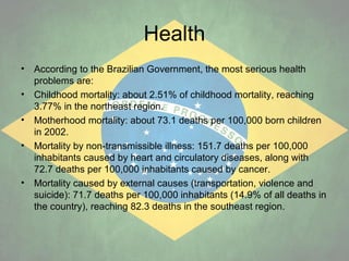Health
•
•
•
•

•

According to the Brazilian Government, the most serious health
problems are:
Childhood mortality: about 2.51% of childhood mortality, reaching
3.77% in the northeast region.
Motherhood mortality: about 73.1 deaths per 100,000 born children
in 2002.
Mortality by non-transmissible illness: 151.7 deaths per 100,000
inhabitants caused by heart and circulatory diseases, along with
72.7 deaths per 100,000 inhabitants caused by cancer.
Mortality caused by external causes (transportation, violence and
suicide): 71.7 deaths per 100,000 inhabitants (14.9% of all deaths in
the country), reaching 82.3 deaths in the southeast region.

 