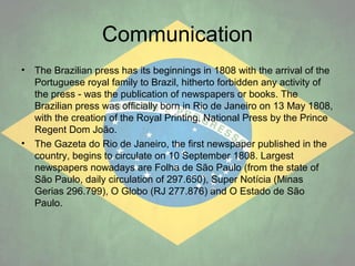 Communication
•

•

The Brazilian press has its beginnings in 1808 with the arrival of the
Portuguese royal family to Brazil, hitherto forbidden any activity of
the press - was the publication of newspapers or books. The
Brazilian press was officially born in Rio de Janeiro on 13 May 1808,
with the creation of the Royal Printing, National Press by the Prince
Regent Dom João.
The Gazeta do Rio de Janeiro, the first newspaper published in the
country, begins to circulate on 10 September 1808. Largest
newspapers nowadays are Folha de São Paulo (from the state of
São Paulo, daily circulation of 297.650), Super Notícia (Minas
Gerias 296.799), O Globo (RJ 277.876) and O Estado de São
Paulo.

 