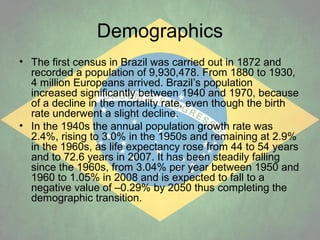 Demographics
• The first census in Brazil was carried out in 1872 and
recorded a population of 9,930,478. From 1880 to 1930,
4 million Europeans arrived. Brazil’s population
increased significantly between 1940 and 1970, because
of a decline in the mortality rate, even though the birth
rate underwent a slight decline.
• In the 1940s the annual population growth rate was
2.4%, rising to 3.0% in the 1950s and remaining at 2.9%
in the 1960s, as life expectancy rose from 44 to 54 years
and to 72.6 years in 2007. It has been steadily falling
since the 1960s, from 3.04% per year between 1950 and
1960 to 1.05% in 2008 and is expected to fall to a
negative value of –0.29% by 2050 thus completing the
demographic transition.

 