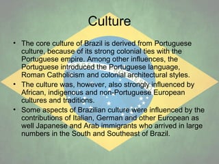 Culture
• The core culture of Brazil is derived from Portuguese
culture, because of its strong colonial ties with the
Portuguese empire. Among other influences, the
Portuguese introduced the Portuguese language,
Roman Catholicism and colonial architectural styles.
• The culture was, however, also strongly influenced by
African, indigenous and non-Portuguese European
cultures and traditions.
• Some aspects of Brazilian culture were influenced by the
contributions of Italian, German and other European as
well Japanese and Arab immigrants who arrived in large
numbers in the South and Southeast of Brazil.

 