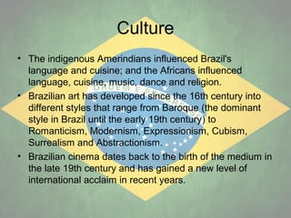 Culture
• The indigenous Amerindians influenced Brazil's
language and cuisine; and the Africans influenced
language, cuisine, music, dance and religion.
• Brazilian art has developed since the 16th century into
different styles that range from Baroque (the dominant
style in Brazil until the early 19th century) to
Romanticism, Modernism, Expressionism, Cubism,
Surrealism and Abstractionism.
• Brazilian cinema dates back to the birth of the medium in
the late 19th century and has gained a new level of
international acclaim in recent years.

 