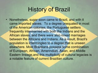 History of Brazil
• Nonetheless, sugar soon came to Brazil, and with it
came imported slaves. To a degree unequaled in most
of the American colonies, the Portuguese settlers
frequently intermarried with both the Indians and the
African slaves, and there were also mixed marriages
between the Africans and Indians. As a result, Brazil's
population is intermingled to a degree that is unseen
elsewhere. Most Brazilians possess some combination
of European, African, Amerindian, Asian, and Middle
Eastern lineage,and this multiplicity of cultural legacies is
a notable feature of current Brazilian culture.

 