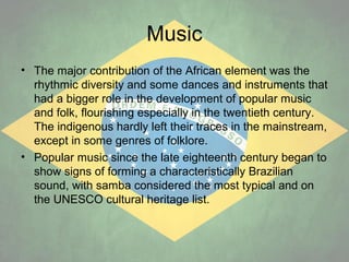 Music
• The major contribution of the African element was the
rhythmic diversity and some dances and instruments that
had a bigger role in the development of popular music
and folk, flourishing especially in the twentieth century.
The indigenous hardly left their traces in the mainstream,
except in some genres of folklore.
• Popular music since the late eighteenth century began to
show signs of forming a characteristically Brazilian
sound, with samba considered the most typical and on
the UNESCO cultural heritage list.

 