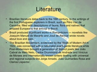 Literature
•

•

•

Brazilian literature dates back to the 16th century, to the writings of
the first Portuguese explorers in Brazil, such as Pêro Vaz de
Caminha, filled with descriptions of fauna, flora and natives that
amazed Europeans that arrived in Brazil.
Brazil produced significant works in Romanticism — novelists like
Joaquim Manuel de Macedo and José de Alencar wrote novels
about love and pain.
The Brazilian Modernism, evidenced by the Week of Modern Art in
1922, was concerned with a nationalist avant-garde literature,while
Post-Modernism brought a generation of distinct poets like João
Cabral de Melo Neto, Carlos Drummond de Andrade and Vinicius
de Moraes and internationally known writers dealing with universal
and regional subjects like Jorge Amado, João Guimarães Rosa and
Clarice Lispector.

 