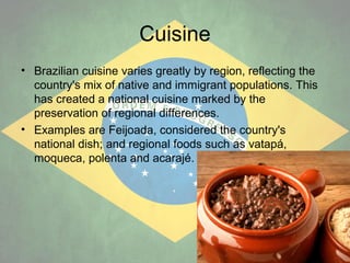 Cuisine
• Brazilian cuisine varies greatly by region, reflecting the
country's mix of native and immigrant populations. This
has created a national cuisine marked by the
preservation of regional differences.
• Examples are Feijoada, considered the country's
national dish; and regional foods such as vatapá,
moqueca, polenta and acarajé.

 