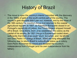 History of Brazil
•

The move to open the country's interior coincided with the discovery
in the 1690s of gold in the south-central part of the country. The
country's gold deposits didn't pan out, however, and by the close of
the 18th century the country's focus had returned to the coastal
agricultural regions. In 1807, as Napoleon Bonaparte closed in on
Portugal's capital city of Lisbon, the Prince Regent shipped himself
off to Brazil. Once there, Dom Joao established the colony as the
capital of his empire. By 1821 things in Europe had cooled down
sufficiently that Dom Joao could return to Lisbon, and he left his
son Dom Pedro I in charge of Brazil. When the king attempted the
following year to return Brazil to subordinate status as a colony,
Dom Pedro flourished his sword and declared the country's
independence from Portugal (and his own independence from his
father).

 