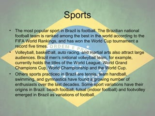 Sports
•

•

•

The most popular sport in Brazil is football. The Brazilian national
football team is ranked among the best in the world according to the
FIFA World Rankings, and has won the World Cup tournament a
record five times.
Volleyball, basketball, auto racing, and martial arts also attract large
audiences. Brazil men's national volleyball team, for example,
currently holds the titles of the World League, World Grand
Champions Cup, World Championship and the World Cup.
Others sports practiced in Brazil are tennis, team handball,
swimming, and gymnastics have found a growing number of
enthusiasts over the last decades. Some sport variations have their
origins in Brazil: beach football, futsal (indoor football) and footvolley
emerged in Brazil as variations of football.

 