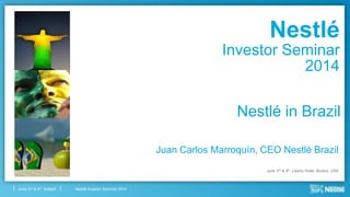 Nestlé Investor Seminar 2014June 3rd & 4th, Boston
Nestlé in Brazil
Juan Carlos Marroquín, CEO Nestlé Brazil
June 3rd & 4th, Liberty Hotel, Boston, USA
Nestlé
Investor Seminar
2014
 