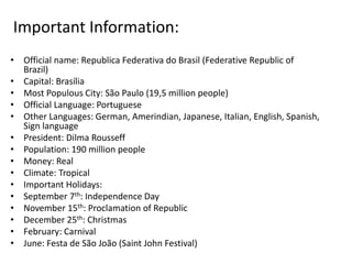 Important Information:
• Official name: Republica Federativa do Brasil (Federative Republic of
Brazil)
• Capital: Brasília
• Most Populous City: São Paulo (19,5 million people)
• Official Language: Portuguese
• Other Languages: German, Amerindian, Japanese, Italian, English, Spanish,
Sign language
• President: Dilma Rousseff
• Population: 190 million people
• Money: Real
• Climate: Tropical
• Important Holidays:
• September 7th: Independence Day
• November 15th: Proclamation of Republic
• December 25th: Christmas
• February: Carnival
• June: Festa de São João (Saint John Festival)
 