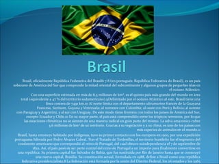 Brasil, oficialmente República Federativa del Brasil6 7 8 (en portugués: República Federativa do Brasil), es un país
soberano de América del Sur que comprende la mitad oriental del subcontinente y algunos grupos de pequeñas islas en
el océano Atlántico.
Con una superficie estimada en más de 8,5 millones de km², es el quinto país más grande del mundo en área
total (equivalente a 47 % del territorio sudamericano).9Delimitado por el océano Atlántico al este, Brasil tiene una
línea costera de 7491 km.10 Al norte limita con el departamento ultramarino francés de la Guayana
Francesa, Surinam, Guyana y Venezuela; al noroeste con Colombia; al oeste con Perú y Bolivia; al sureste
con Paraguay y Argentina, y al sur con Uruguay. De este modo tiene frontera con todos los países de América del Sur,
excepto Ecuador y Chile.10 En su mayor parte, el país está comprendido entre los trópicos terrestres, por lo que
las estaciones climáticas no se sienten de una manera radical en gran parte del mismo. La selva amazónica cubre
3,6 millones de km² de su territorio. Gracias a su vegetación y a su clima, es uno de los países con
más especies de animales en el mundo.11
Brasil, hasta entonces habitado por indígenas, tuvo su primer contacto con los europeos en 1500, por una expedición
portuguesa liderada por Pedro Álvares Cabral. Tras el Tratado de Tordesillas, el territorio brasileño fue el segmento del
continente americano que correspondió al reino de Portugal, del cual obtuvo suindependencia el 7 de septiembre de
1822. Así, el país pasó de ser parte central del reino de Portugal a un imperio para finalmente convertirse en
una república. Su primera capital fue Salvador de Bahía, que fue sustituida por Río de Janeiro hasta que se construyó
una nueva capital, Brasilia. Su constitución actual, formulada en 1988, define a Brasil como una república
federativa presidencialista.8 La federación está formada por la unión del Distrito Federal, los 26 estados y los 5565
 