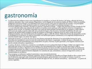 gastronomía
 La alimentación indígena tenía como ingredientes la mandioca, en forma de harina y de beijus, además de frutas, y
verduras, pescados, caza, maíz, patata y legumbres, con la llegada de los esclavos traídos de África. Todos los pueblos
indígenas conocían el fuego1 y lo utilizaban tanto para cocinar como para la realización de rituales. Las principales
formas de preparar la carne mediante asado en un panel de barro sobre tres piedras (trempe).2 en
un horno subterráneo (biaribi), clavados en estacas y expuestos al fuego —origen del churrasco de Rio Grande do Sul
—2 3 se colocaba sobre una armazón de madera y se ponía a secar para que así se pudiese conservar (moquém) o
algunas veces cocerla. En biaribiri colocaban una cama de hojas grandes introducidas en un agujero y sobre ellas la
carne para ser asada, se ponía sobre ella otra camada de hojas y otra de tierra, haciendo finalmente de todo una
hoguera4 de donde habría surgido el modo de preparar el barreado.4 Algunas veces la carne cocida servía para
preparar el pirões, una mezcla de harina de mandioca, água y caldo de carnes. Había dos formas de prepararla: cocido
o escaldado5 En la primera, el caldo es mezclado con harina para ganar consistencia, en la segunda simplemente se
mezclan dando lugar a un pirão más ligero.
 Quitando la harina. La carne de caza era la otra fuente principal de alimento.6 Las principales formas de carne
procedían de mamíferos7 como la carne de cerdo (porco-do-mato), o queixada, o caititu, la paca, o elvenado, los
macacos y la anta.8 Generalmente eran preparados con piel y vísceras, el pelo quemado y los órganos internos eran
tras la comida retirados y repartidos.9
 La pesca, de peces, moluscos y crustáceos, se realizaba con arco a pequeñas hola sin llegar a haber una especie más
apreciada que otras.10 Los mayores eran asados y los más pequeños eran cocidos o servían para hacer caldo o
mismamente un pirão.11 Algunas veces se secaban los peces y se hacía con ellos una harina que podía ser fácilmente
transportada durante los viajes.11 La paçoca se producía de la misma manera, se elaboraba con la carne de harina de
mandioca, alimento posteriormente adaptado con castañas de cajú, amendoins y azúcar en lugar de la carne y se
transformaba en un dulce12
 Para temperar un alimento usaban la pimienta o una mezcla de pimienta
y sal pilada llamada ionquet, inquitaia, juquitaia, ijuqui.13 Siempre se colocaba en el lugar donde se iba a comer junto
con el alimento, para que cada comensal lo sazonara al gusto, generalmente se lo vertían en la boca. La sal era
obtenida a partir de diferentes procesos de secado del agua de mar, en salinas naturales14 —sal mineral— o a partir de
ciertos vegetales.
 