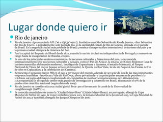 Lugar donde quiero ir
Rio de janeiro
 Río de Janeiro 1 (pronunciado AFI: [ i.u d i a nej u]), fundada como São Sebastião do Rio de Janeiro, «San Sebastiánˈʁ ʒ ʒ ˈ ɾ
del Río de Enero» o popularmente solo llamada Rio, es la capital del estado de Río de Janeiro, ubicada en el sureste
de Brasil. Es la segunda ciudad más poblada de Brasil,3 ostenta el mayor tráfico internacional de turismo del país y es
la primera ciudad olímpica de América del Sur.
 Fue la capital del Imperio del Brasil desde 1822, cuando la nación declaró su independencia de Portugal y conservó ese
rango hasta la inauguración de Brasilia, en1960.
 Es uno de los principales centros económicos, de recursos culturales y financieros del país, y es conocida
internacionalmente por sus iconos culturales y paisajes, como el Pan de Azúcar, la estatua del Cristo Redentor (una de
las siete maravillas del mundo moderno), las playas de Copacabana e Ipanema, el estadio Maracanã, el Parque
Nacional de Tijuca (el mayor bosque urbano del mundo), la Quinta da Boa Vista, la isla de Paquetá, las Fiestas de Fin
de Año en Copacabana y la celebración del Carnaval.
 Representa el segundo mayor PIB en el país y 30º mayor del mundo, además de ser sede de dos de las más importantes
empresas brasileñas -Petrobras y Vale do Rio Doce, ahora privatizada- y las principales empresas de petróleo y la
telefonía, así como del mayor conglomerado de compañías de medios y comunicaciones de Latinoamérica.
[cita requerida] Es el segundo centro más grande de investigación y desarrollo en Brasil, alcanzando el 17% de la
producción científica nacional (según datos de 2005).
 Río de Janeiro es considerada una ciudad global Beta- por el inventario de 2008 de la Universidad de
Loughborough (GaWC).4
 Es conocida mundialmente como la "Ciudad Maravillosa" (Cidade Maravilhosa), en portugués, albergó la Copa
Mundial de Fútbol de 1950, la Copa Confederaciones 2013, la Jornada Mundial de la Juventud 2013, la Copa Mundial de
Fútbol de 2014 y también albergará los Juegos Olímpicos de 2016.
 