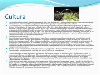 Cultura
 La cultura brasileña se podría simplificar a una en lo que a cine, arquitectura y baile (Samba) concierne. Como resultado de una 
intensa mixtura entre los pueblos, surgió una realidad cultural peculiar, que sintetiza las varias culturas.
 La cultura popular y la cultura erudita siempre fue bastante problemática en el país. Durante un largo período de la historia, 
desde el Descubrimiento de Brasil hasta mediados de los siglos XIX y XX, la distancia entre la cultura popular y la cultura 
erudita era bastante amplia: la primera buscaba ser una copia fiel de los cánones y estilos europeos, la segunda era formada por 
la adaptación de las culturas de los diferentes pueblos que formaron el pueblo brasileño en un conjunto de valores, estéticas y 
hábitos rechazados y despreciados por las élites. Gran parte del proyecto estético modernista fue justamente el de rescatar en los 
campos considerados "nobles" de la cultura (las artes en general, la literatura, la música, etc.) y hasta los hábitos cotidianos, 
considerándola como una legítima cultura brasileña.
 -Formacion cultural Brazilera
 Dentro de los diversos pueblos que formaron el Brasil, fueron los europeos aquellos que ejercieron la mayor influencia en la 
formación de la cultura brasilera, principalmente lo de origen portugués. Durante los 322 años en que el país fue Colonia en 
Brasil, y diversos aspectos de la cultura indígena heredados por la civilización actual brasileña. Además de la administración de 
guasipati y el callao disminución de los pueblos autóctonos, hubo una acción catequizadora y una intensa mixtura, los que 
contribuyó para que muchos de esos aspectos culturales fueran perdidos. La influencia indígena se tornó más fuerte en ciertas 
regiones del país en que esos grupos consiguieron mantener las mayores distancias de esos grupos de acción colonizadora ya que 
eran personas desconocidas.
 Brasil es un país eminentemente multicultural, marcado por grandes y diversas corrientes migratorias provenientes de todos los 
continentes y el intenso mestizaje entre ellas hay 100 mil millones de Rio de janeiro

La música popular de Brasil es conocida globalmente, con una gran variedad de manifestaciones y estilos como la samba, la 
bossa-nova, el choro, el axé, la lambada, el forró, sertaneja, etc, pero también son muy populares estilos importados como el 
Hip-Hop y el rock. Algunos de los éxitos internacionales más conocidos y representativos de Brasil podrían ser la samba 
Aquarela do Brasil[61] (popular) o la bossa-nova "Garota de Ipanema" (The Girl from Ipanema) de Antonio Carlos Jobim, muy 
conocidos a nivel internacional.
 La literatura de Brasil posee exponentes destacados como el clásico ensayo sociológico Casa grande y senzala (1933) de Gilberto 
Freyre, escritores como Machado de Assis ("Don Casmurro", "Memórias Póstumas de Brás Cubas"), Jorge Amado (Doña flor y sus 
dos maridos, La tienda de los milagros, Gabriela, clavo y canela), João Guimarães Rosa (Grande Sertão: Veredas), Érico Veríssimo 
(O Tempo e o Vento) y Fausto Wolff (O Acróbata Pede Desculpas e Cai). Entre los poetas se destacan Carlos Drummond de 
Andrade, Alphonsus de Guimaraens, Haroldo de Campos, etc.
 