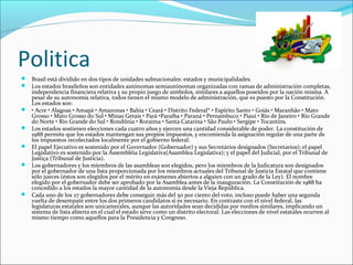 Politica
 Brasil está dividido en dos tipos de unidades subnacionales: estados y municipalidades.
 Los estados brasileños son entidades autónomas semiautónomas organizadas con ramas de administración completas,
independencia financiera relativa y su propio juego de símbolos, similares a aquellos poseídos por la nación misma. A
pesar de su autonomía relativa, todos tienen el mismo modelo de administración, que es puesto por la Constitución.
Los estados son:
 • Acre • Alagoas • Amapá • Amazonas • Bahia • Ceará • Distrito Federal* • Espírito Santo • Goiás • Maranhão • Mato
Grosso • Mato Grosso do Sul • Minas Gerais • Pará •Paraíba • Paraná • Pernambuco • Piauí • Río de Janeiro • Rio Grande
do Norte • Rio Grande do Sul • Rondônia • Roraima • Santa Catarina • São Paulo • Sergipe • Tocantins.
 Los estados sostienen elecciones cada cuatro años y ejercen una cantidad considerable de poder. La constitución de
1988 permite que los estados mantengan sus propios impuestos, y encomienda la asignación regular de una parte de
los impuestos recolectados localmente por el gobierno federal.
 El papel Ejecutivo es sostenido por el Governador (Gobernador) y sus Secretários designados (Secretarios); el papel
Legislativo es sostenido por la Assembléia Legislativa(Asamblea Legislativa); y el papel del Judicial, por el Tribunal de
Justiça (Tribunal de Justicia).
 Los gobernadores y los miembros de las asambleas son elegidos, pero los miembros de la Judicatura son designados
por el gobernador de una lista proporcionada por los miembros actuales del Tribunal de Justicia Estatal que contiene
sólo jueces (éstos son elegidos por el mérito en exámenes abiertos a alguien con un grado de la Ley). El nombre
elegido por el gobernador debe ser aprobado por la Asamblea antes de la inauguración. La Constitución de 1988 ha
concedido a los estados la mayor cantidad de la autonomía desde la Vieja República.
 Cada uno de los 27 gobernadores debe conseguir más del 50 por ciento del voto, incluso puede haber una segunda
vuelta de desempate entre los dos primeros candidatos si es necesario. En contraste con el nivel federal, las
legislaturas estatales son unicamerales, aunque las autoridades sean decididas por medios similares, implicando un
sistema de lista abierta en el cual el estado sirve como un distrito electoral. Las elecciones de nivel estatales ocurren al
mismo tiempo como aquellos para la Presidencia y Congreso.
 