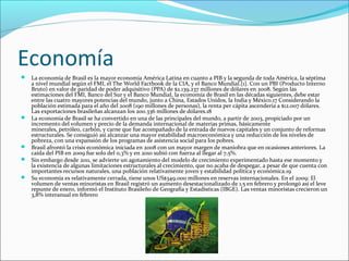 Economía
 La economía de Brasil es la mayor economía América Latina en cuanto a PIB y la segunda de toda América, la séptima
a nivel mundial según el FMI, el The World Factbook de la CIA, y el Banco Mundial.[1]. Con un PBI (Producto Interno
Bruto) en valor de paridad de poder adquisitivo (PPA) de $2.139.237 millones de dólares en 2008. Según las
estimaciones del FMI, Banco del Sur y el Banco Mundial, la economía de Brasil en las décadas siguientes, debe estar
entre las cuatro mayores potencias del mundo, junto a China, Estados Unidos, la India y México.17 Considerando la
población estimada para el año del 2008 (190 millones de personas), la renta per cápita ascendería a $12.007 dólares.
Las exportaciones brasileñas alcanzan los 200.336 millones de dólares.18
 La economía de Brasil se ha convertido en una de las principales del mundo, a partir de 2003, propiciado por un
incremento del volumen y precio de la demanda internacional de materias primas, básicamente
minerales, petróleo, carbón, y carne que fue acompañado de la entrada de nuevos capitales y un conjunto de reformas
estructurales. Se consiguió así alcanzar una mayor estabilidad macroeconómica y una reducción de los niveles de
pobreza, con una expansión de los programas de asistencia social para los pobres.
 Brasil afrontó la crisis económica iniciada en 2008 con un mayor margen de maniobra que en ocasiones anteriores. La
caída del PIB en 2009 fue solo del 0,3% y en 2010 subió con fuerza al llegar al 7,5%.
 Sin embargo desde 2011, se advierte un agotamiento del modelo de crecimiento experimentado hasta ese momento y
la existencia de algunas limitaciones estructurales al crecimiento, que no acaba de despegar, a pesar de que cuenta con
importantes recursos naturales, una población relativamente joven y estabilidad política y económica.19
 Su economía es relativamente cerrada, tiene unos US$349.000 millones en reservas internacionales. En el 2009: El
volumen de ventas minoristas en Brasil registró un aumento desestacionalizado de 1,5 en febrero y prolongó así el leve
repunte de enero, informó el Instituto Brasileño de Geografía y Estadísticas (IBGE). Las ventas minoristas crecieron un
3,8% interanual en febrero
 