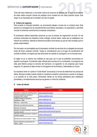Todo ello hace referencia a una fuerte cultura de consumo de estatus, por el cual consumidores
de clase media compran marcas de prestigio como muestra de una mejor posición social. Este
rasgo no es impulsado por la vanidad, sino por el orgullo.
8. Cultura de negocios
Para acceder al mercado brasileño, se recomienda trabajar a través de un contacto local. Esta
persona se encargará de los procedimientos burocráticos asociados a la exportación y permitirá
conocer la solvencia comercial de la empresa compradora.
El empresario deberá desarrollar paciencia ya que el proceso de negociación es lento. En las
primeras entrevistas los brasileros evitan entregar muchos datos, hasta que se establezca una
relación de confianza. Además el trámite burocrático toma tiempo ya que es más complejo que en
países desarrollados.
Por otra parte, es aconsejable que el empresario contrate los servicios de un abogado de ese país
antes de firmar cualquier contrato. Tenga en consideración que si el lugar de cumplimiento del
contrato es Brasil, se exigirá que ese documento se redacte en portugués y en la moneda local.
El inglés no es un idioma muy hablado en ese país, por lo que es preferible comunicarse en
español o portugués. Si pretende viajar a Brasil para reunirse con su contraparte, no programe sus
citas para febrero porque la semana del Carnaval y la siguiente no son propicias para hacer
negocios. En general se debe revisar el cronograma de los feriados y festividades en el país.
Es necesario tener en cuenta el “Coste Brasil” (burocracia) a la hora de determinar los precios de
oferta. Siempre se debe mostrar interés en mantener la relación comercial aun cuando no se llegue
a un acuerdo en el corto plazo. Demuestre interés en los temas planteados pero establezca
prioridades y consideraciones para que se genere un clima de confianza.
9. Links de interés
Cuadro Nº 11
Entidad Enlace
Asociación brasilera de marketing directo www.abemd.org.br
Cámara binacional de comercio e
integración Perú y Brasil
www.capebras.org
Instituto brasileiro de geografía y
estadística – IBGE
www.ibge.gov.br
Mercosur – portal oficial www.mercosur.org.uy
Ministerio das relaciones exteriores www.mre.gov.br
Ministerio de fazenda www.fazenda.gov.br
Ministerio do desenvolvimiento, industria e
comercio exterior
www.desenvolvimento.gov.br
Ministerio do desenvolvimiento, industria e
comercio exterior
www.mdic.gov.br
Secretaría de comercio exterior – secex
www.desenvolvimento.gov.br/sitio/secex/neginternacionai
s/tec/apresentacao.php
Servicio federal de procesamiento de
dados – serpro
www.serpro.gov.br
 