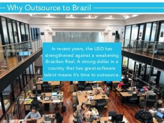 In recent years, the USD has
strengthened against a weakening
Brazilian Real. A strong dollar in a
country that has great software
talent means it’s time to outsource.
Why Outsource to Brazil
 