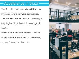 The Accelerance team visited Brazil to
Investigate top software companies.
The growth in the Brazilian IT industry is
way higher than the world average of
5.6%.
Brazil is now the sixth largest IT market
in the world, behind the UK, Germany,
Japan, China, and the US.
Accelerance in Brazil
 