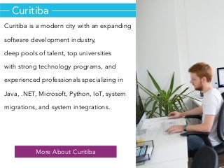 Curitiba
Curitiba is a modern city with an expanding
software development industry,
deep pools of talent, top universities
with strong technology programs, and
experienced professionals specializing in
Java, .NET, Microsoft, Python, IoT, system
migrations, and system integrations.
More About Curitiba
 