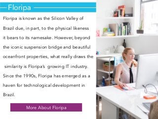 Floripa
Floripa is known as the Silicon Valley of
Brazil due, in part, to the physical likeness
it bears to its namesake. However, beyond
the iconic suspension bridge and beautiful
oceanfront properties, what really draws the
similarity is Floripa’s growing IT industry.
Since the 1990s, Floripa has emerged as a
haven for technological development in
Brazil.
More About Floripa
 