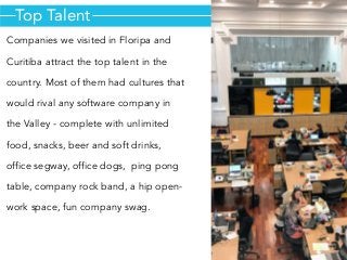 Top Talent
Companies we visited in Floripa and
Curitiba attract the top talent in the
country. Most of them had cultures that
would rival any software company in
the Valley - complete with unlimited
food, snacks, beer and soft drinks,
office segway, office dogs,  ping pong
table, company rock band, a hip open-
work space, fun company swag.
 