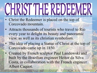 • Christ the Redeemer is placed on the top of
Corcovado mountain.
• Attracts thousands of tourists who travel to Rio
every year to delight its beauty and panoramic
view, as well as its christian symbolism.
• The idea of placing a Statue of Christ at the top of
Corcovado came up in 1850.
• Created by French sculptor Paul Landowski and
built by the Brazilian engineer Heitor da Silva
Costa, in collaboration with the French engineer
Albert Caquot.
 