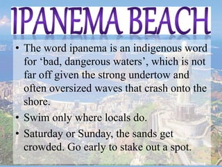 • The word ipanema is an indigenous word
for ‘bad, dangerous waters’, which is not
far off given the strong undertow and
often oversized waves that crash onto the
shore.
• Swim only where locals do.
• Saturday or Sunday, the sands get
crowded. Go early to stake out a spot.
 
