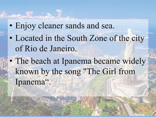 • Enjoy cleaner sands and sea.
• Located in the South Zone of the city
of Rio de Janeiro.
• The beach at Ipanema became widely
known by the song "The Girl from
Ipanema“.
 