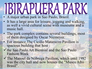 • A major urban park in Sao Paulo, Brazil.
• It has a large area for leisure, jogging and walking,
as well a vivid cultural scene with museums and a
music hall.
• The park complex contains several buildings, most
of them designed by Oscar Niemeyer.
• For instance,The Cicillo Matarazzo Pavilion is
spacious building that host :
the Sao Paulo Art Biennial and the Sao Paulo
Fashion Week
The Manoel da Nóbrega Pavilion, which until 1992
was the city hall and now houses the "Museu Afro
Brasil".
 