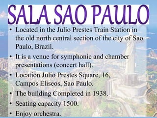 • Located in the Julio Prestes Train Station in
the old north central section of the city of Sao
Paulo, Brazil.
• It is a venue for symphonic and chamber
presentations (concert hall).
• Location Julio Prestes Square, 16,
Campos Eliseos, Sao Paulo.
• The building Completed in 1938.
• Seating capacity 1500.
• Enjoy orchestra.
 