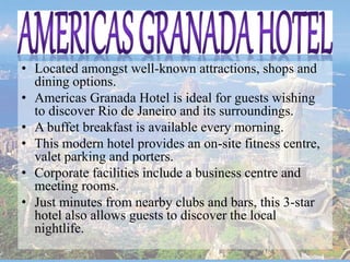 • Located amongst well-known attractions, shops and
dining options.
• Americas Granada Hotel is ideal for guests wishing
to discover Rio de Janeiro and its surroundings.
• A buffet breakfast is available every morning.
• This modern hotel provides an on-site fitness centre,
valet parking and porters.
• Corporate facilities include a business centre and
meeting rooms.
• Just minutes from nearby clubs and bars, this 3-star
hotel also allows guests to discover the local
nightlife.
 