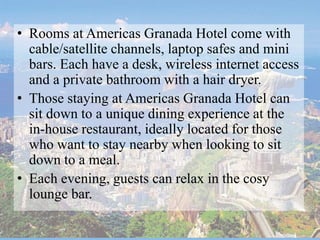• Rooms at Americas Granada Hotel come with
cable/satellite channels, laptop safes and mini
bars. Each have a desk, wireless internet access
and a private bathroom with a hair dryer.
• Those staying at Americas Granada Hotel can
sit down to a unique dining experience at the
in-house restaurant, ideally located for those
who want to stay nearby when looking to sit
down to a meal.
• Each evening, guests can relax in the cosy
lounge bar.
 
