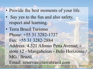 • Provide the best moments of your life.
• Say yes to the fun and also safety,
respect and learning.
• Terra Brasil Turismo
Phone: +55 31 3282-1737
Fax: +55 31 3282-2884
Address: 4.321 Afonso Pena Avenue, -
store 12 - Mangabeiras - Belo Horizonte /
MG / Brazil
Email: reservas@terrabrasil.com
 