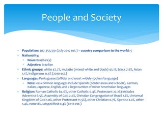  Population: 207,353,391 (July 2017 est.) – country comparison to the world: 5
 Nationality:
 Noun: Brazilian(s)
 Adjective: Brazilian
 Ethnic groups: white 47.7%, mulatto (mixed white and black) 43.1%, black 7.6%, Asian
1.1%, indigenous 0.4% (2010 est.)
 Languages: Portuguese (official and most widely spoken language)
 Note: less common languages include Spanish (border areas and schools), German,
Italian, Japanese, English, and a large number of minor Amerindian languages
 Religion: Roman Catholic 64.6%, other Catholic 0.4%, Protestant 22.2% (includes
Adventist 6.5%, Assembly of God 2.0%, Christian Congregation of Brazil 1.2%, Universal
Kingdom of God 1.0%, other Protestant 11.5%), other Christian 0.7%, Spiritist 2.2%, other
1.4%, none 8%, unspecified 0.4% (2010 est.)
People and Society
 