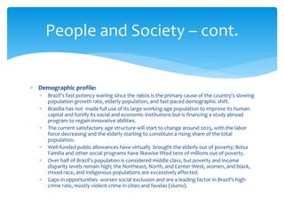 Demographic profile:
 Brazil's fast potency waning since the 1960s is the primary cause of the country's slowing
population growth rate, elderly population, and fast-paced demographic shift.
 Brasília has not made full use of its large working-age population to improve its human
capital and fortify its social and economic institutions but is financing a study abroad
program to regain innovative abilities.
 The current satisfactory age structure will start to change around 2025, with the labor
force decreasing and the elderly starting to constitute a rising share of the total
population.
 Well-funded public allowances have virtually brought the elderly out of poverty; Bolsa
Familia and other social programs have likewise lifted tens of millions out of poverty.
 Over half of Brazil's population is considered middle class, but poverty and income
disparity levels remain high; the Northeast, North, and Center-West, women, and black,
mixed race, and indigenous populations are excessively affected.
 Gaps in opportunities worsen social exclusion and are a leading factor in Brazil's high
crime rate, mostly violent crime in cities and favelas (slums).
People and Society – cont.
 