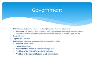  Official name: Federative Republic of Brazil (República Federativa do Brasil)
 Etymology: the country’s name originates from the brazilwood (Paubrasilia) tree that used to
cultivate abundantly along the coast of Brazil and that was used to harvest a deep red tint
 Capital: Brasília
 Largest city: São Paulo
 Government type: Federal presidential constitutional republic
 President: Michel Temer
 Vice President: vacant
 President of the Chamber of Deputies: Rodrigo Maia
 President of the Federal Senate: Eunício Oliveira
 President of the Supreme Federal Court: Cármen Lúcia
Government
 