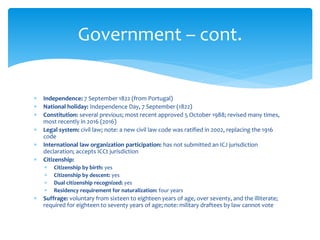  Independence: 7 September 1822 (from Portugal)
 National holiday: Independence Day, 7 September (1822)
 Constitution: several previous; most recent approved 5 October 1988; revised many times,
most recently in 2016 (2016)
 Legal system: civil law; note: a new civil law code was ratified in 2002, replacing the 1916
code
 International law organization participation: has not submitted an ICJ jurisdiction
declaration; accepts ICCt jurisdiction
 Citizenship:
 Citizenship by birth: yes
 Citizenship by descent: yes
 Dual citizenship recognized: yes
 Residency requirement for naturalization: four years
 Suffrage: voluntary from sixteen to eighteen years of age, over seventy, and the illiterate;
required for eighteen to seventy years of age; note: military draftees by law cannot vote
Government – cont.
 