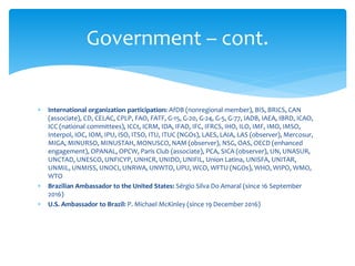  International organization participation: AfDB (nonregional member), BIS, BRICS, CAN
(associate), CD, CELAC, CPLP, FAO, FATF, G-15, G-20, G-24, G-5, G-77, IADB, IAEA, IBRD, ICAO,
ICC (national committees), ICCt, ICRM, IDA, IFAD, IFC, IFRCS, IHO, ILO, IMF, IMO, IMSO,
Interpol, IOC, IOM, IPU, ISO, ITSO, ITU, ITUC (NGOs), LAES, LAIA, LAS (observer), Mercosur,
MIGA, MINURSO, MINUSTAH, MONUSCO, NAM (observer), NSG, OAS, OECD (enhanced
engagement), OPANAL, OPCW, Paris Club (associate), PCA, SICA (observer), UN, UNASUR,
UNCTAD, UNESCO, UNFICYP, UNHCR, UNIDO, UNIFIL, Union Latina, UNISFA, UNITAR,
UNMIL, UNMISS, UNOCI, UNRWA, UNWTO, UPU, WCO, WFTU (NGOs), WHO, WIPO, WMO,
WTO
 Brazilian Ambassador to the United States: Sérgio Silva Do Amaral (since 16 September
2016)
 U.S. Ambassador to Brazil: P. Michael McKinley (since 19 December 2016)
Government – cont.
 