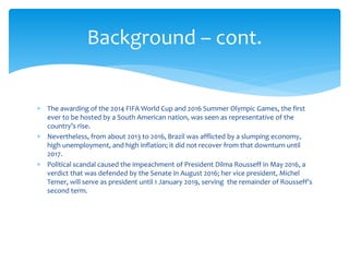  The awarding of the 2014 FIFA World Cup and 2016 Summer Olympic Games, the first
ever to be hosted by a South American nation, was seen as representative of the
country’s rise.
 Nevertheless, from about 2013 to 2016, Brazil was afflicted by a slumping economy,
high unemployment, and high inflation; it did not recover from that downturn until
2017.
 Political scandal caused the impeachment of President Dilma Rousseff in May 2016, a
verdict that was defended by the Senate in August 2016; her vice president, Michel
Temer, will serve as president until 1 January 2019, serving the remainder of Rousseff’s
second term.
Background – cont.
 