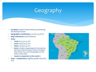 Geography
 Location: Eastern South America, bordering
the Atlantic Ocean
 Geographic coordinates: 10 00 S, 55 00 W
 Map references: South America
 Area:
 Total: 8,515,770 sq. km
 Land: 8,358,140 sq. km
 Water: 157,630 sq. km
 Note: includes Arquipelago de Fernando de
Noronha, Atol das Rocas, Ilha da Trindade,
Ilhas Martin Vaz, and Arquipélago de São
Pedro e São Paulo
 Country comparison to the world: 6
 Area – comparative: slightly smaller than the
U.S.
 
