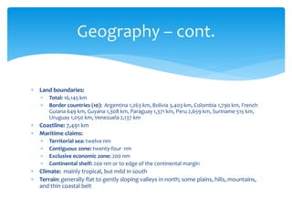  Land boundaries:
 Total: 16,145 km
 Border countries (10): Argentina 1,263 km, Bolivia 3,403 km, Colombia 1,790 km, French
Guiana 649 km, Guyana 1,308 km, Paraguay 1,371 km, Peru 2,659 km, Suriname 515 km,
Uruguay 1,050 km, Venezuela 2,137 km
 Coastline: 7,491 km
 Maritime claims:
 Territorial sea: twelve nm
 Contiguous zone: twenty-four nm
 Exclusive economic zone: 200 nm
 Continental shelf: 200 nm or to edge of the continental margin
 Climate: mainly tropical, but mild in south
 Terrain: generally flat to gently sloping valleys in north; some plains, hills, mountains,
and thin coastal belt
Geography – cont.
 