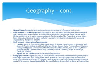  Natural hazards: regular famines in northeast; torrents and infrequent ice in south
 Environment – current issues: deforestation in Amazon Basin demolishes the environment
and threatens an array of plant and animal species native to the area; illegal nature trade;
illegal rustling; air and water contamination in Rio de Janeiro, São Paulo, and several other
large cities; land decay and water pollution caused by irregular mining activities; swamp
degradation; dangerous oil spills
 Environment – international agreements:
 Party to: Antarctic-Environmental Protocol, Antarctic-Marine Living Resources, Antarctic Seals,
Antarctic Treaty, Biodiversity, Climate Change, Climate Change-Kyoto Protocol, Desertification,
Endangered Species, Environmental Modification, Hazardous Wastes, Law of the Sea, Marine
Dumping, Ozone Layer Protection, Ship Pollution, Tropical Timber 83, Tropical Timber 94,
Wetlands, Whaling
 Signed, but not ratified: none of the selected agreements
 Geography – note: largest country in South America and in the Southern Hemisphere; shares
common boundaries with every other South American country except Chile and Ecuador;
most of the Pantanal, the world's largest tropical wetland, extends through the west central
part of the country; shares Iguazu Falls, the world's largest waterfalls system, with Argentina
Geography – cont.
 